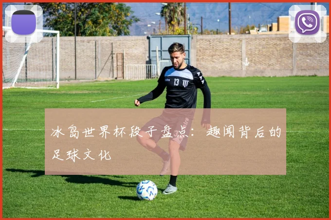 冰岛世界杯段子盘点：趣闻背后的足球文化