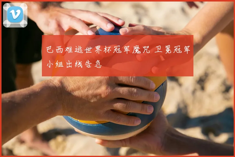巴西难逃世界杯冠军魔咒 卫冕冠军小组出线告急