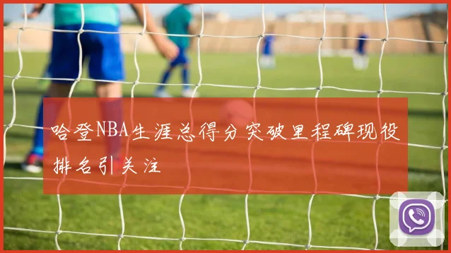 哈登NBA生涯总得分突破里程碑现役排名引关注