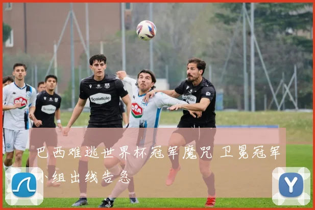 巴西难逃世界杯冠军魔咒 卫冕冠军小组出线告急