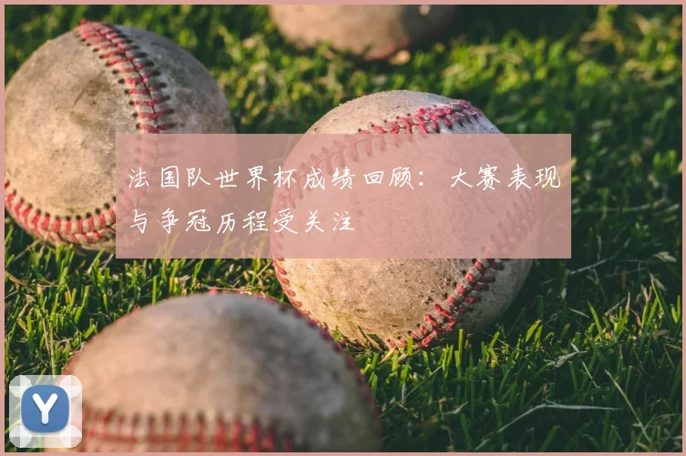 法国队世界杯成绩回顾:大赛表现与争冠历程受关注
