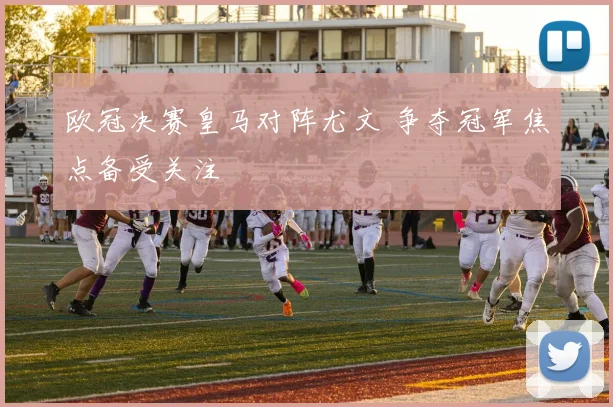 欧冠决赛皇马对阵尤文 争夺冠军焦点备受关注