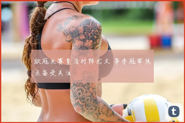 欧冠决赛皇马对阵尤文 争夺冠军焦点备受关注