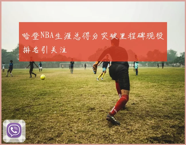 哈登NBA生涯总得分突破里程碑现役排名引关注