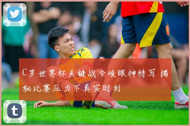 C罗世界杯关键战冷峻眼神特写 揭秘比赛压力下真实时刻