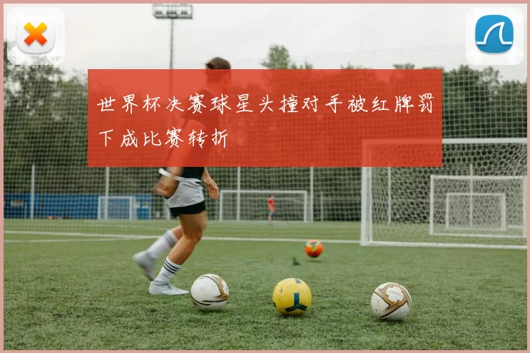 世界杯决赛球星头撞对手被红牌罚下成比赛转折